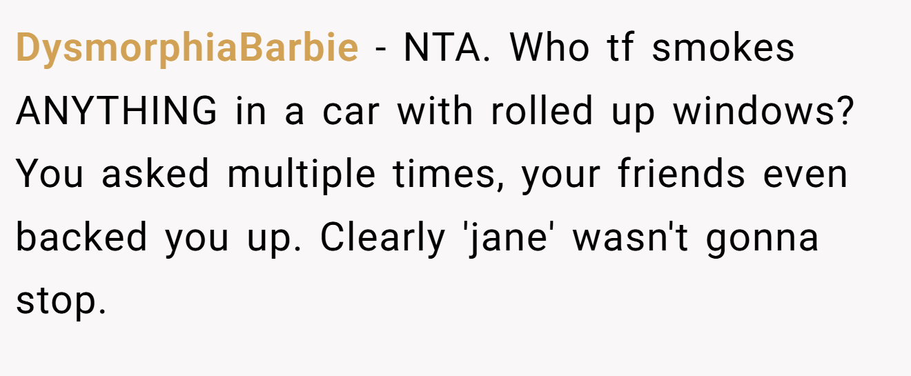 DysmorphiaBarbie - NTA. Who tf smokes ANYTHING in a car with rolled up windows? You asked multiple times, your friends even backed you up. Clearly 'jane' wasn't gonna stop.
