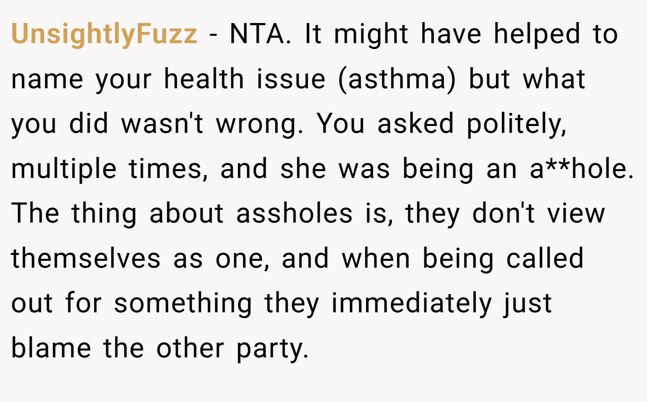 UnsightlyFuzz - NTA. It might have helped to name your health issue (asthma) but what you did wasn't wrong. You asked politely, multiple times, and she was being an a**hole. The thing about assholes is, they don't view themselves as one, and when being called out for something they immediately just blame the other party.