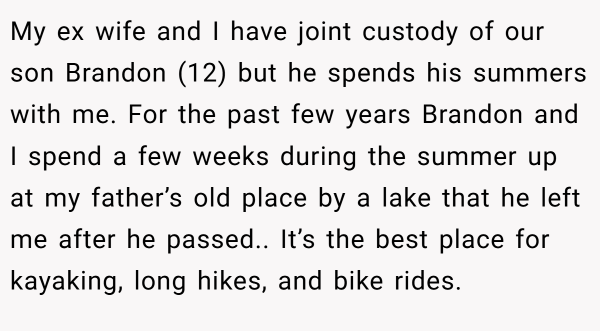 My ex wife and I have joint custody of our son Brandon (12) but he spends his summers with me. For the past few years Brandon and I spend a few weeks during the summer up at my father’s old place by a lake that he left me after he passed.. It’s the best place for kayaking, long hikes, and bike rides.