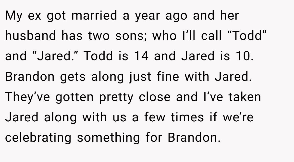 My ex got married a year ago and her husband has two sons; who I’ll call “Todd” and “Jared.” Todd is 14 and Jared is 10. Brandon gets along just fine with Jared. They’ve gotten pretty close and I’ve taken Jared along with us a few times if we’re celebrating something for Brandon.