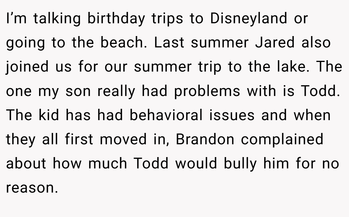 I’m talking birthday trips to Disneyland or going to the beach. Last summer Jared also joined us for our summer trip to the lake. The one my son really had problems with is Todd. The kid has had behavioral issues and when they all first moved in, Brandon complained about how much Todd would bully him for no reason.