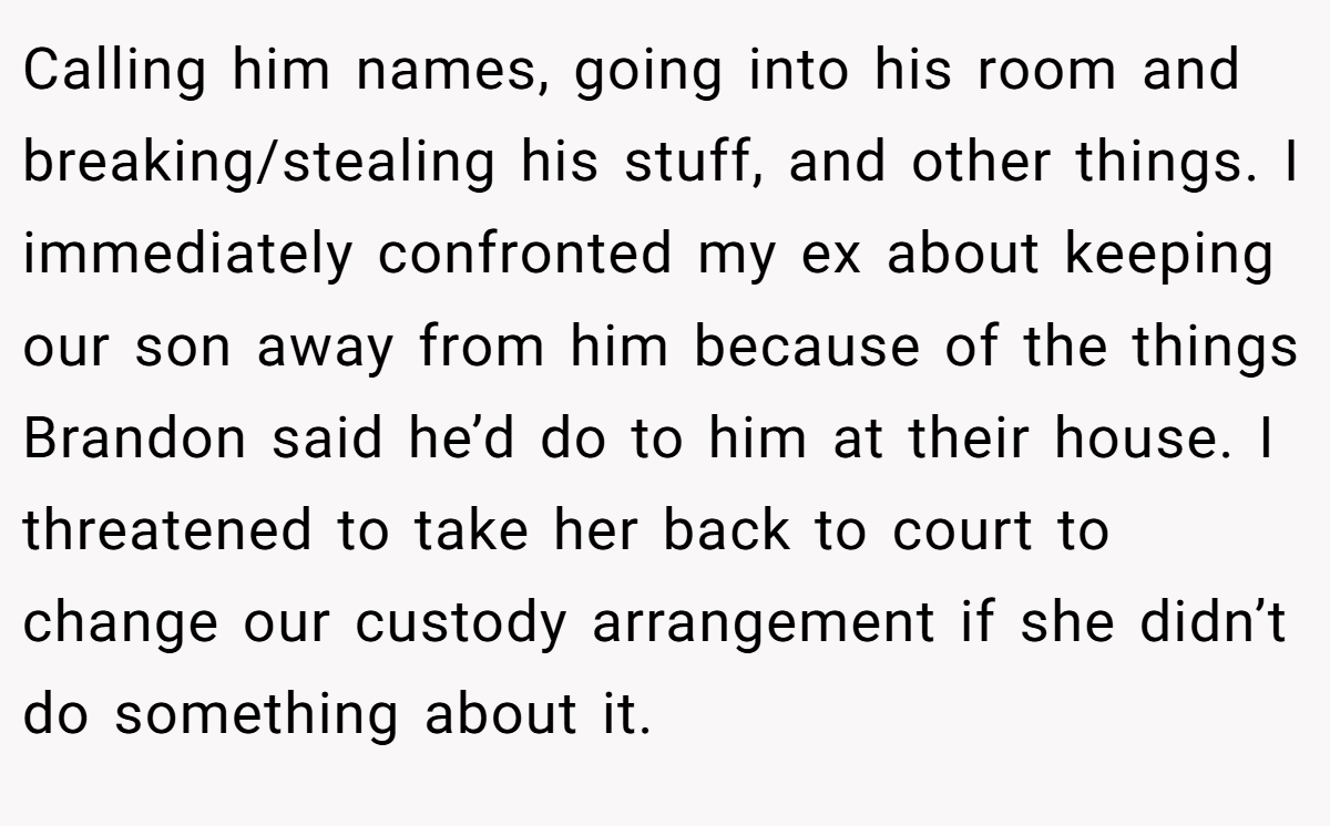 Calling him names, going into his room and breaking/stealing his stuff, and other things. I immediately confronted my ex about keeping our son away from him because of the things Brandon said he’d do to him at their house. I threatened to take her back to court to change our custody arrangement if she didn’t do something about it.