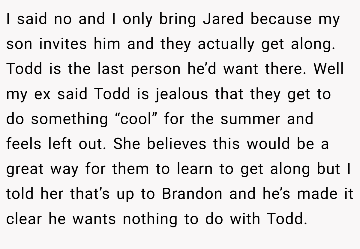 I said no and I only bring Jared because my son invites him and they actually get along. Todd is the last person he’d want there. Well my ex said Todd is jealous that they get to do something “cool” for the summer and feels left out. She believes this would be a great way for them to learn to get along but I told her that’s up to Brandon and he’s made it clear he wants nothing to do with Todd.