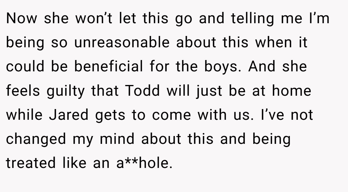 Now she won’t let this go and telling me I’m being so unreasonable about this when it could be beneficial for the boys. And she feels guilty that Todd will just be at home while Jared gets to come with us. I’ve not changed my mind about this and being treated like an a**hole.