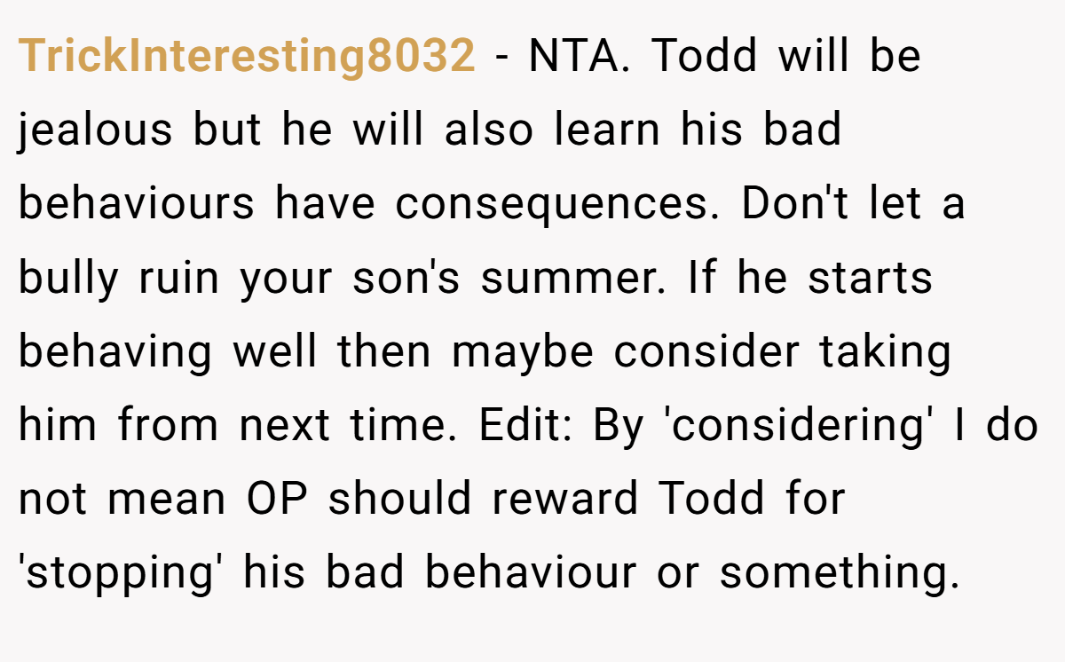 TrickInteresting8032 − NTA. Todd will be jealous but he will also learn his bad behaviours have consequences. Don't let a bully ruin your son's summer. If he starts behaving well then maybe consider taking him from next time. Edit: By 'considering' I do not mean OP should reward Todd for 'stopping' his bad behaviour or something.