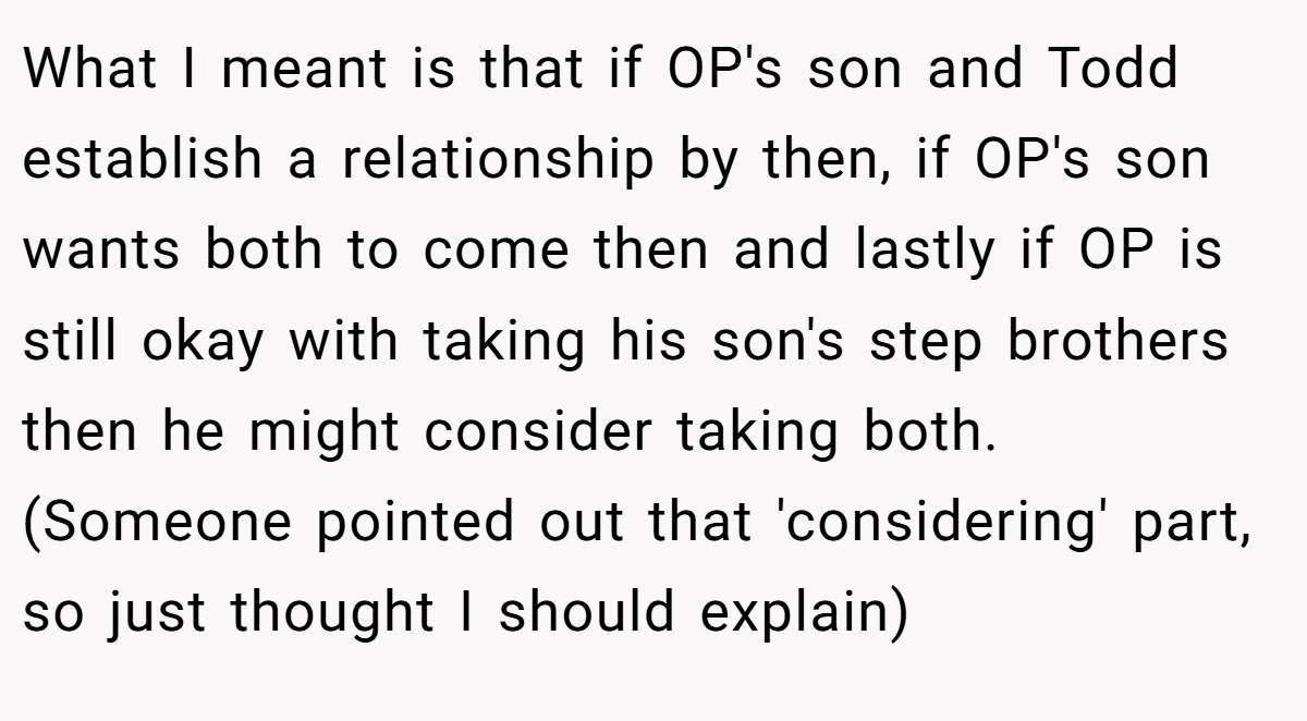 What I meant is that if OP's son and Todd establish a relationship by then, if OP's son wants both to come then and lastly if OP is still okay with taking his son's step brothers then he might consider taking both. (Someone pointed out that 'considering' part, so just thought I should explain)