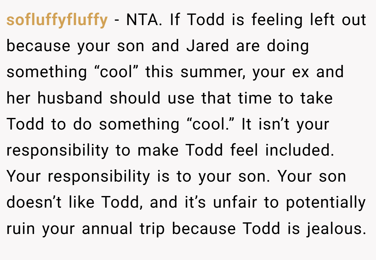 sofluffyfluffy − NTA. If Todd is feeling left out because your son and Jared are doing something “cool” this summer, your ex and her husband should use that time to take Todd to do something “cool.” It isn’t your responsibility to make Todd feel included. Your responsibility is to your son. Your son doesn’t like Todd, and it’s unfair to potentially ruin your annual trip because Todd is jealous.