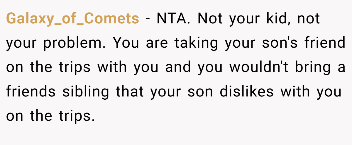 Galaxy_of_Comets − NTA. Not your kid, not your problem. You are taking your son's friend on the trips with you and you wouldn't bring a friends sibling that your son dislikes with you on the trips.