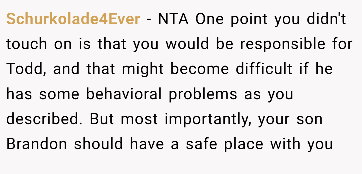 Schurkolade4Ever − NTA One point you didn't touch on is that you would be responsible for Todd, and that might become difficult if he has some behavioral problems as you described. But most importantly, your son Brandon should have a safe place with you