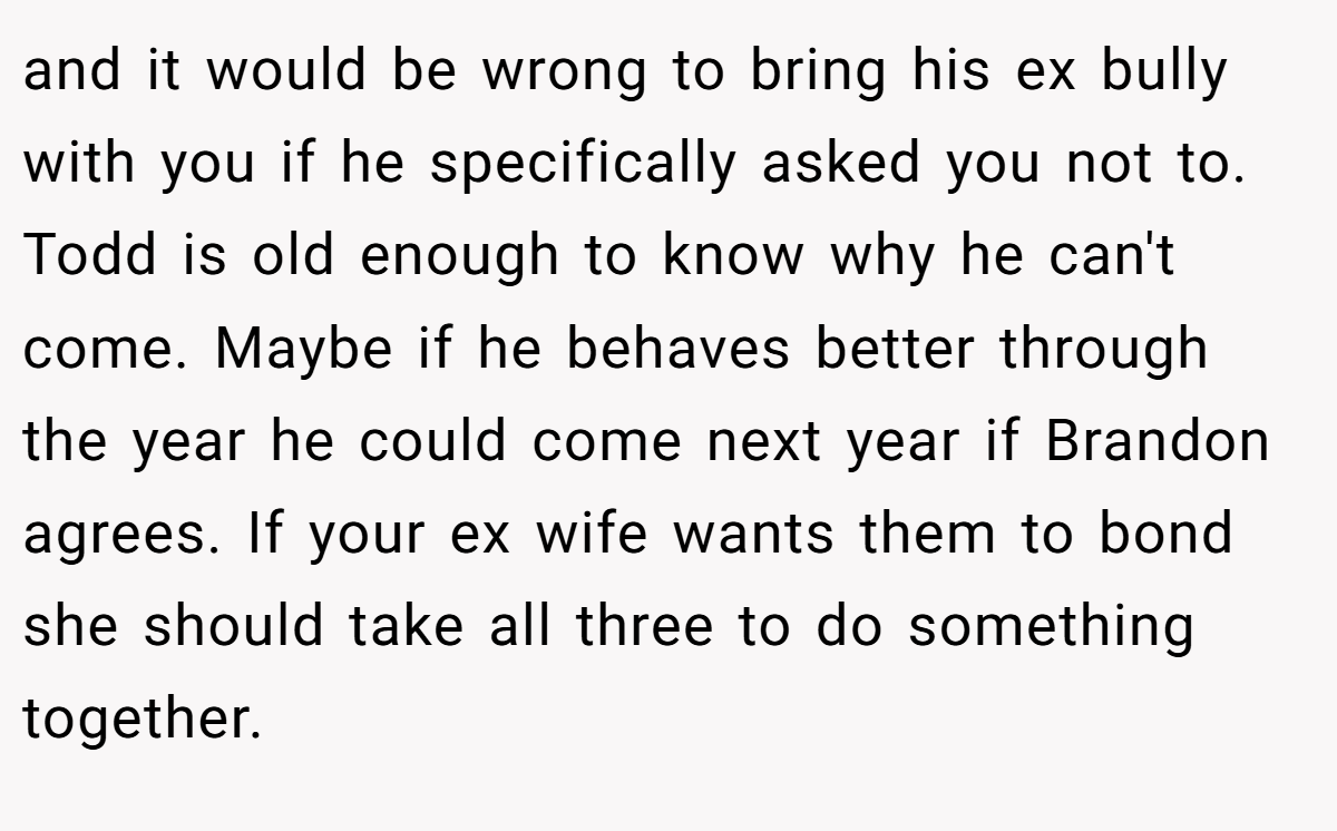 and it would be wrong to bring his ex bully with you if he specifically asked you not to. Todd is old enough to know why he can't come. Maybe if he behaves better through the year he could come next year if Brandon agrees. If your ex wife wants them to bond she should take all three to do something together.