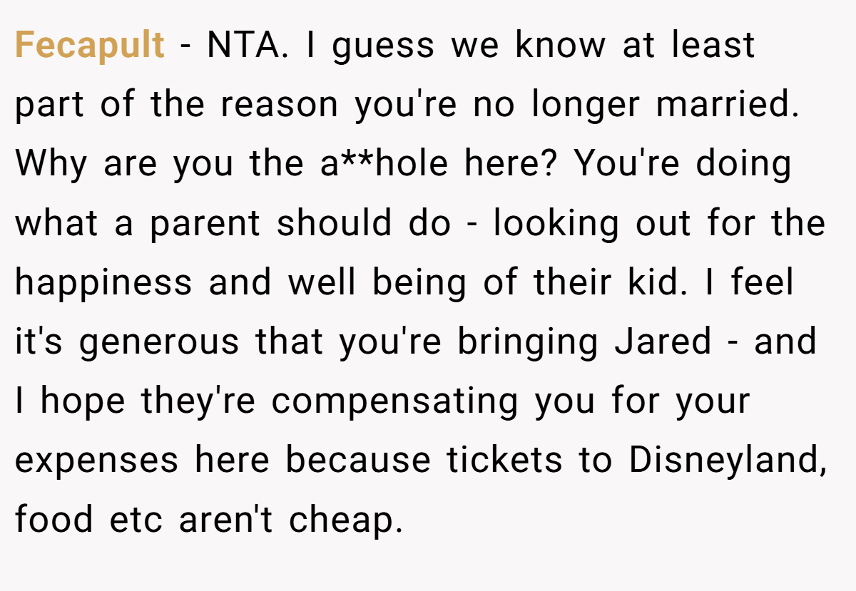 Fecapult − NTA. I guess we know at least part of the reason you're no longer married. Why are you the a**hole here? You're doing what a parent should do - looking out for the happiness and well being of their kid. I feel it's generous that you're bringing Jared - and I hope they're compensating you for your expenses here because tickets to Disneyland, food etc aren't cheap.