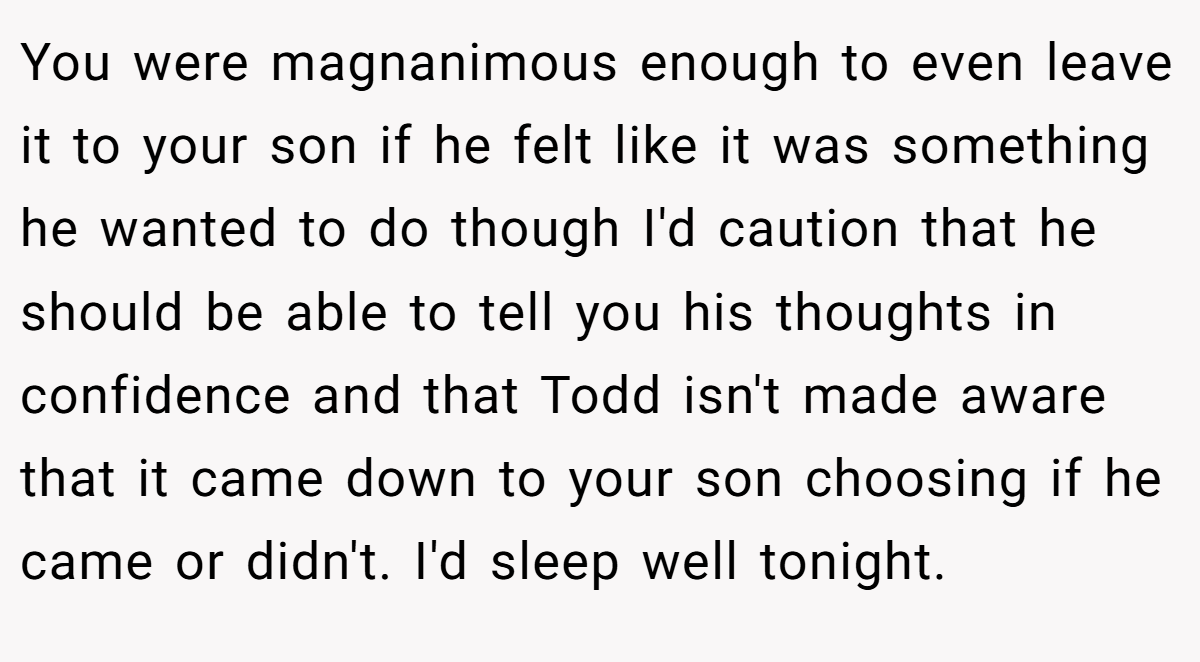 You were magnanimous enough to even leave it to your son if he felt like it was something he wanted to do though I'd caution that he should be able to tell you his thoughts in confidence and that Todd isn't made aware that it came down to your son choosing if he came or didn't. I'd sleep well tonight.