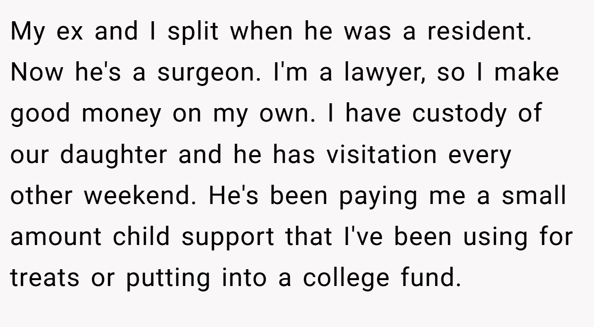 My ex and I split when he was a resident. Now he's a surgeon. I'm a lawyer, so I make good money on my own. I have custody of our daughter and he has visitation every other weekend. He's been paying me a small amount child support that I've been using for treats or putting into a college fund.