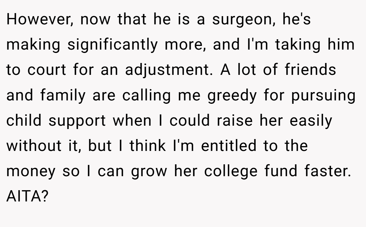 However, now that he is a surgeon, he's making significantly more, and I'm taking him to court for an adjustment. A lot of friends and family are calling me greedy for pursuing child support when I could raise her easily without it, but I think I'm entitled to the money so I can grow her college fund faster. AITA?