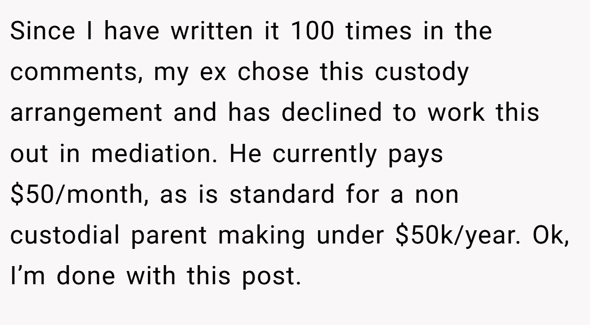 Since I have written it 100 times in the comments, my ex chose this custody arrangement and has declined to work this out in mediation. He currently pays $50/month, as is standard for a non custodial parent making under $50k/year. Ok, I’m done with this post.