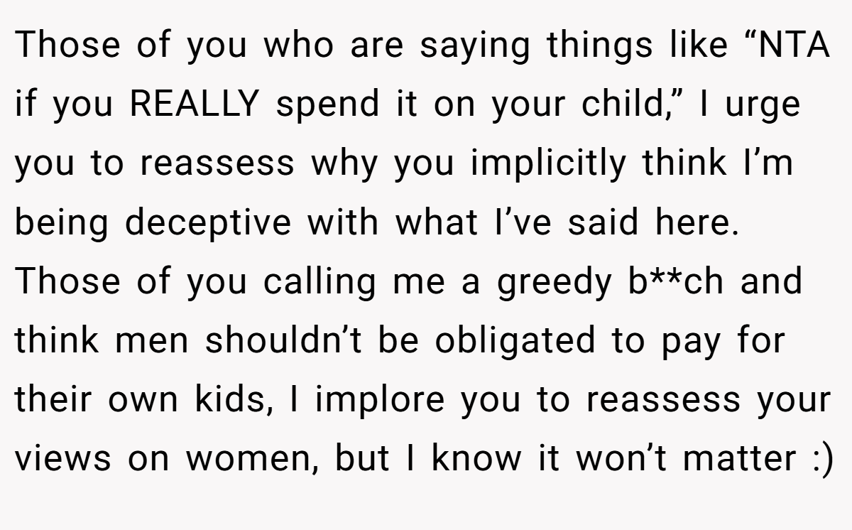 Those of you who are saying things like “NTA if you REALLY spend it on your child,” I urge you to reassess why you implicitly think I’m being deceptive with what I’ve said here. Those of you calling me a greedy b**ch and think men shouldn’t be obligated to pay for their own kids, I implore you to reassess your views on women, but I know it won’t matter :)