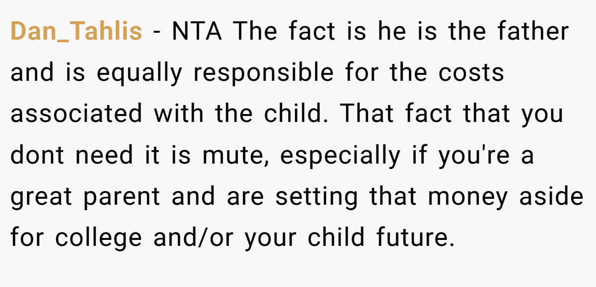 Dan_Tahlis − NTA The fact is he is the father and is equally responsible for the costs associated with the child. That fact that you dont need it is mute, especially if you're a great parent and are setting that money aside for college and/or your child future.
