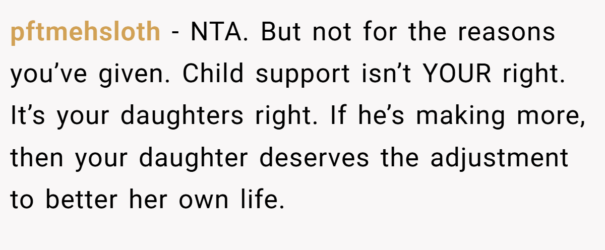 pftmehsloth − NTA. But not for the reasons you’ve given. Child support isn’t YOUR right. It’s your daughters right. If he’s making more, then your daughter deserves the adjustment to better her own life.