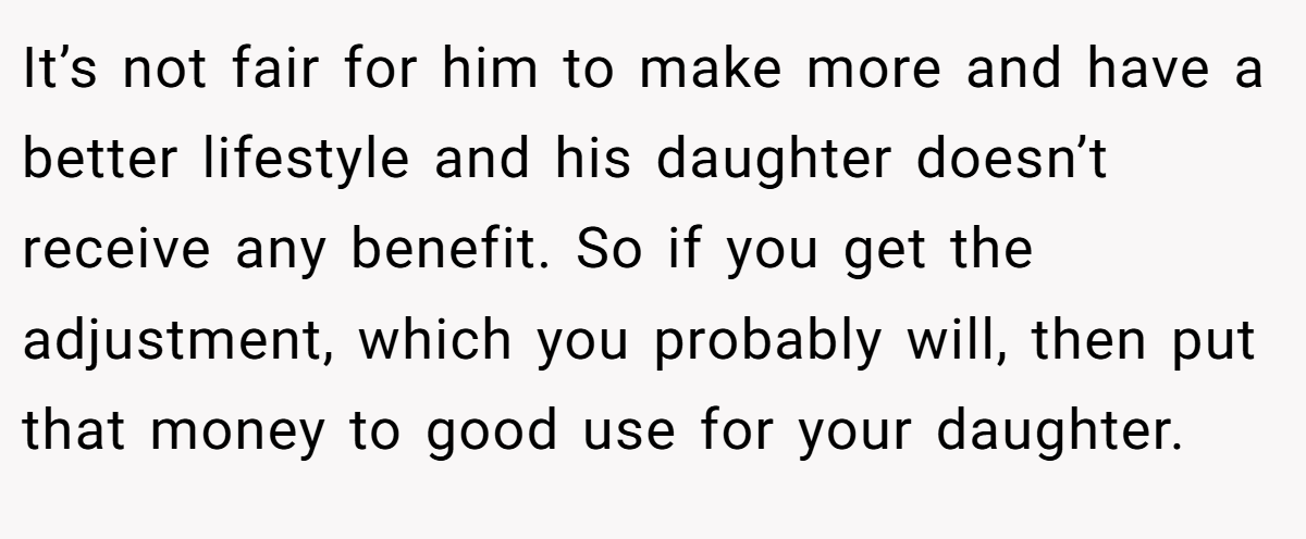 It’s not fair for him to make more and have a better lifestyle and his daughter doesn’t receive any benefit. So if you get the adjustment, which you probably will, then put that money to good use for your daughter.