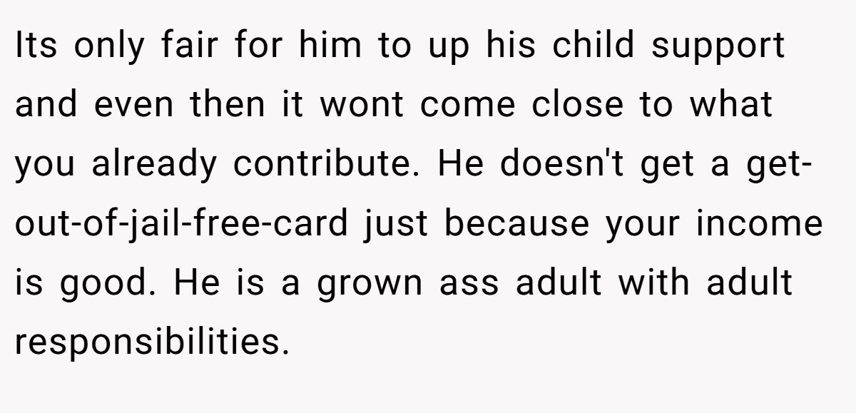 Its only fair for him to up his child support and even then it wont come close to what you already contribute. He doesn't get a get-out-of-jail-free-card just because your income is good. He is a grown ass adult with adult responsibilities.