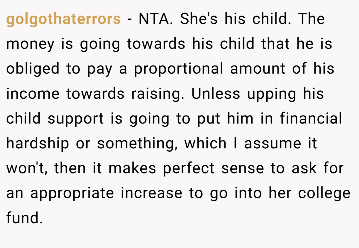 golgothaterrors − NTA. She's his child. The money is going towards his child that he is obliged to pay a proportional amount of his income towards raising. Unless upping his child support is going to put him in financial hardship or something, which I assume it won't, then it makes perfect sense to ask for an appropriate increase to go into her college fund.