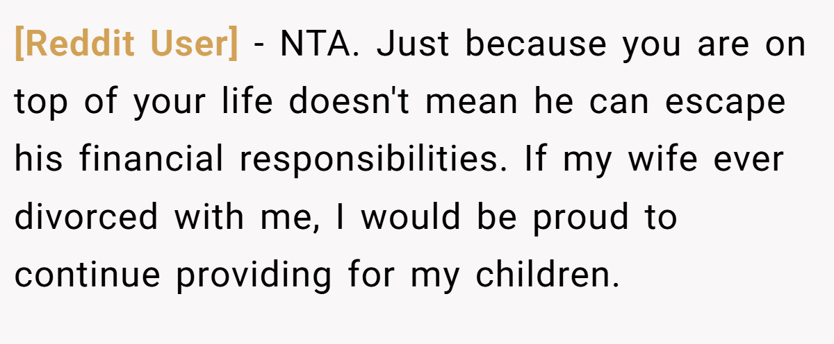 [Reddit User] − NTA. Just because you are on top of your life doesn't mean he can escape his financial responsibilities. If my wife ever divorced with me, I would be proud to continue providing for my children.