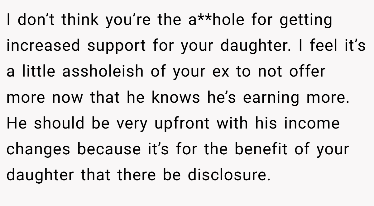 I don’t think you’re the a**hole for getting increased support for your daughter. I feel it’s a little assholeish of your ex to not offer more now that he knows he’s earning more. He should be very upfront with his income changes because it’s for the benefit of your daughter that there be disclosure.