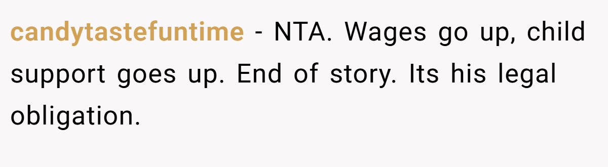 candytastefuntime − NTA. Wages go up, child support goes up. End of story. Its his legal obligation.