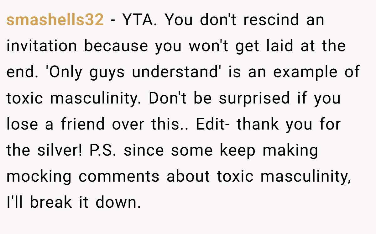 smashells32 − YTA. You don't rescind an invitation because you won't get laid at the end. 'Only guys understand' is an example of toxic masculinity. Don't be surprised if you lose a friend over this.. Edit- thank you for the silver! P.S. since some keep making mocking comments about toxic masculinity, I'll break it down.