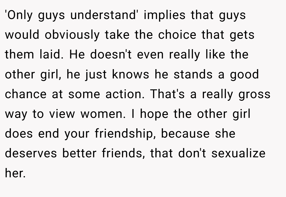 'Only guys understand' implies that guys would obviously take the choice that gets them laid. He doesn't even really like the other girl, he just knows he stands a good chance at some action. That's a really gross way to view women. I hope the other girl does end your friendship, because she deserves better friends, that don't sexualize her.