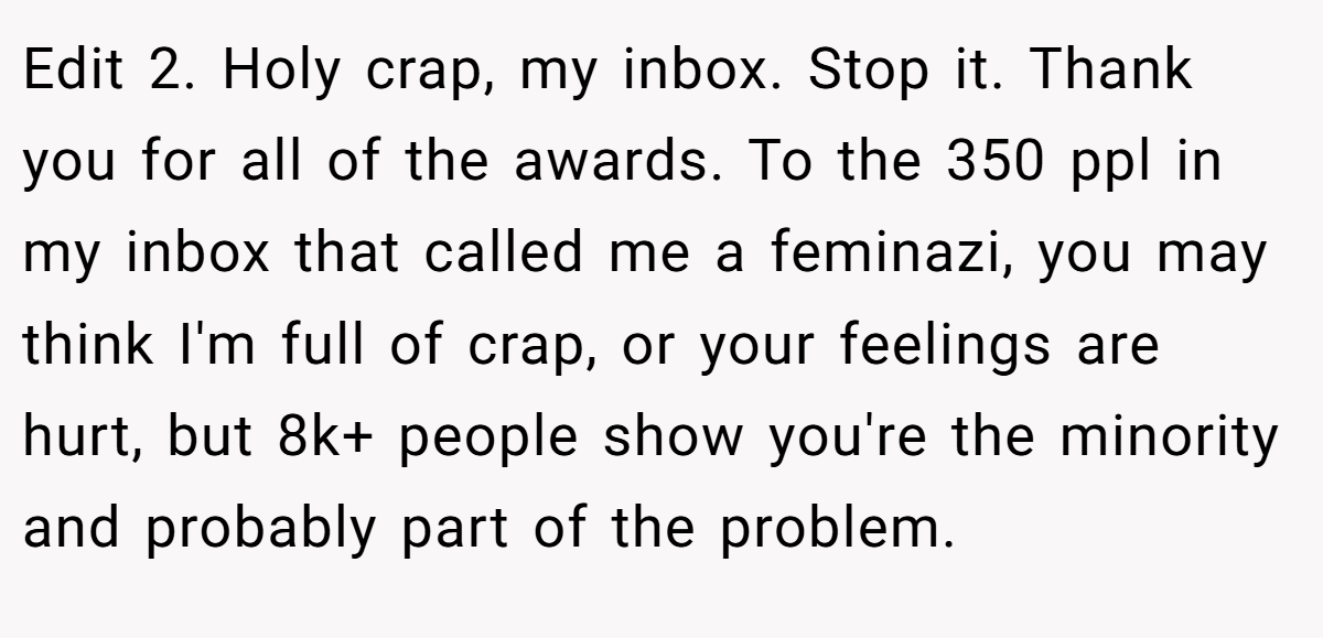 Edit 2. Holy crap, my inbox. Stop it. Thank you for all of the awards. To the 350 ppl in my inbox that called me a feminazi, you may think I'm full of crap, or your feelings are hurt, but 8k+ people show you're the minority and probably part of the problem.