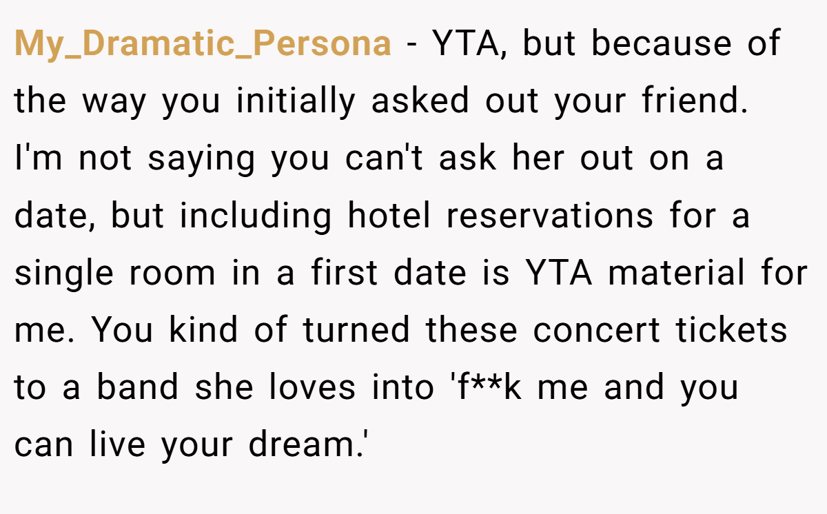 My_Dramatic_Persona − YTA, but because of the way you initially asked out your friend. I'm not saying you can't ask her out on a date, but including hotel reservations for a single room in a first date is YTA material for me. You kind of turned these concert tickets to a band she loves into 'f**k me and you can live your dream.'