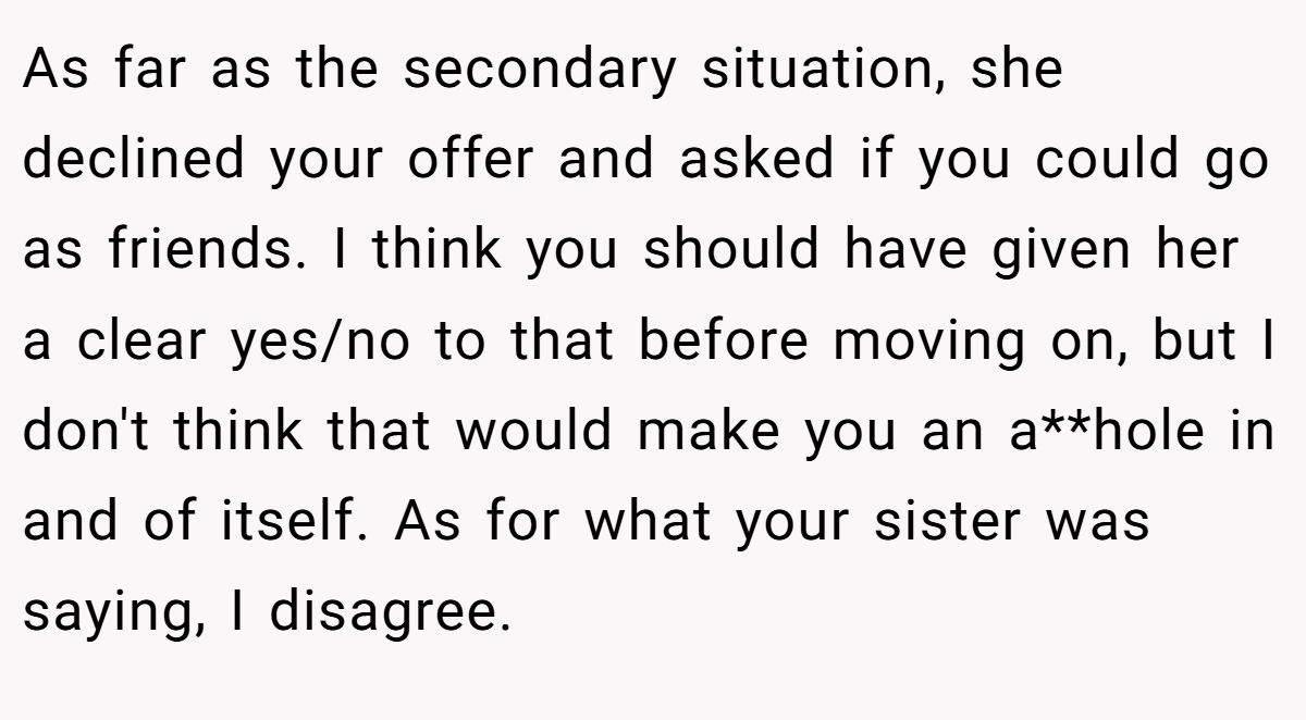 As far as the secondary situation, she declined your offer and asked if you could go as friends. I think you should have given her a clear yes/no to that before moving on, but I don't think that would make you an a**hole in and of itself. As for what your sister was saying, I disagree.