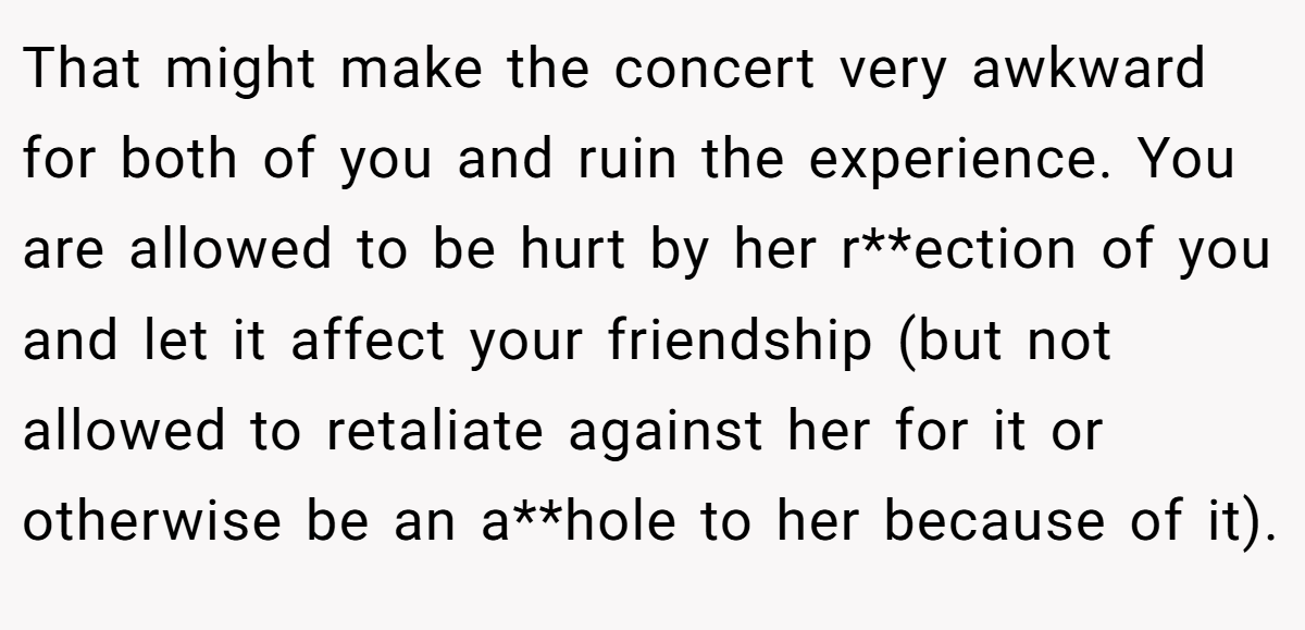 That might make the concert very awkward for both of you and ruin the experience. You are allowed to be hurt by her r**ection of you and let it affect your friendship (but not allowed to retaliate against her for it or otherwise be an a**hole to her because of it).