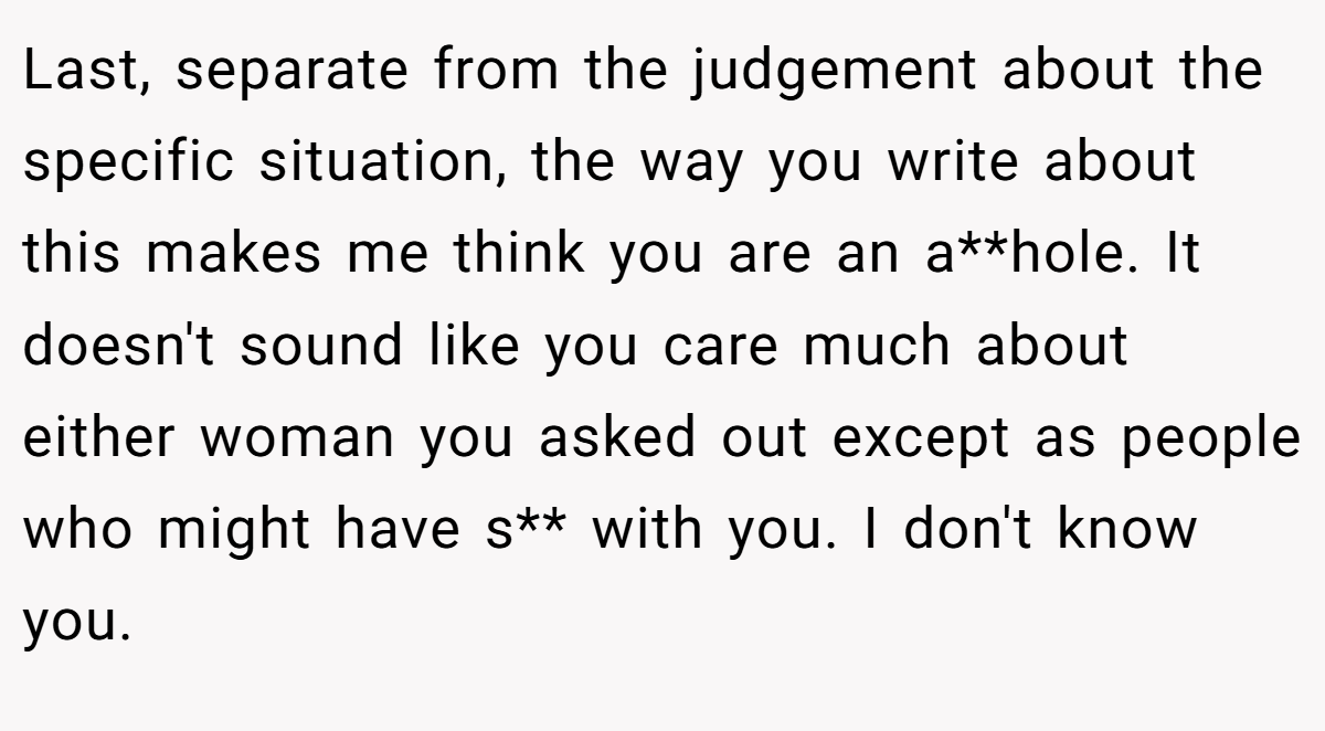 Last, separate from the judgement about the specific situation, the way you write about this makes me think you are an a**hole. It doesn't sound like you care much about either woman you asked out except as people who might have s** with you. I don't know you.