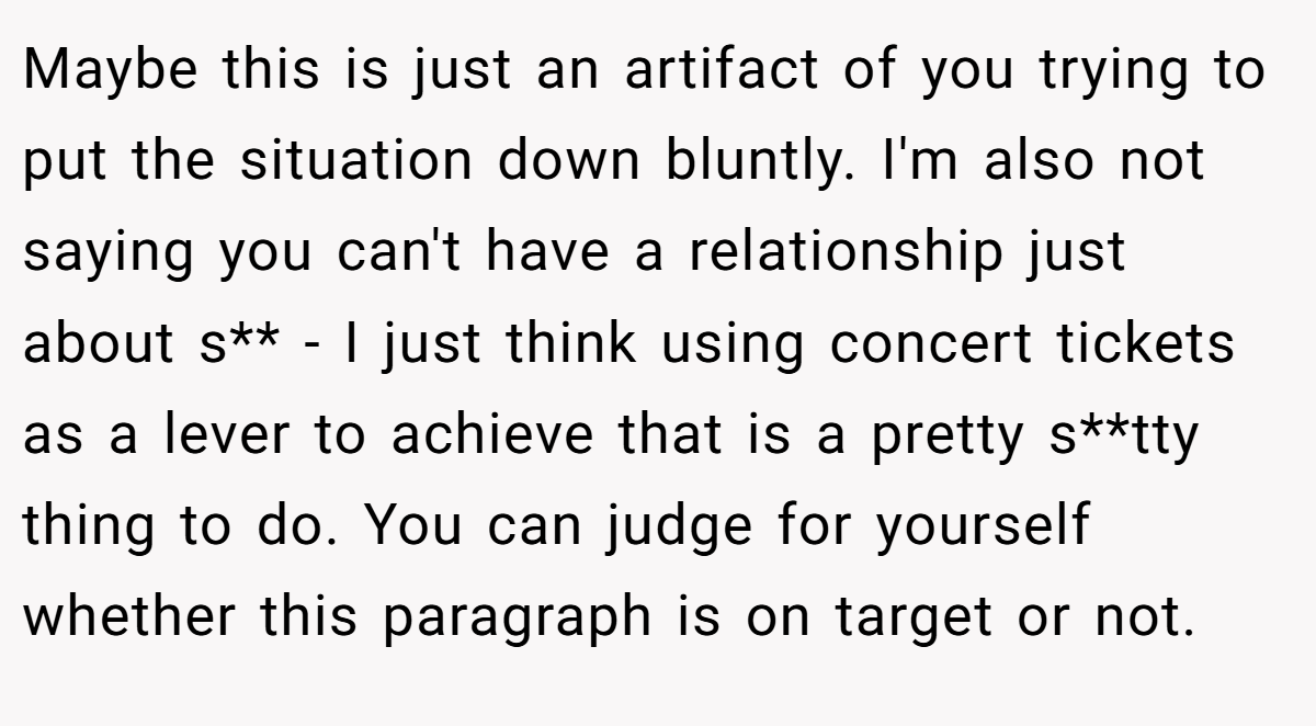 Maybe this is just an artifact of you trying to put the situation down bluntly. I'm also not saying you can't have a relationship just about s** - I just think using concert tickets as a lever to achieve that is a pretty s**tty thing to do. You can judge for yourself whether this paragraph is on target or not.