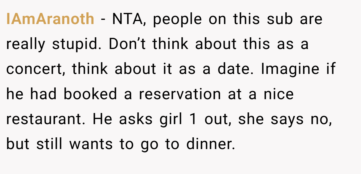 IAmAranoth − NTA, people on this sub are really stupid. Don’t think about this as a concert, think about it as a date. Imagine if he had booked a reservation at a nice restaurant. He asks girl 1 out, she says no, but still wants to go to dinner.