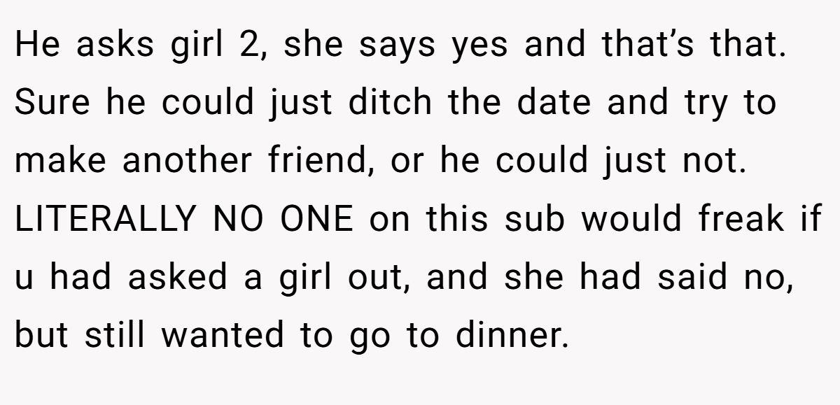 He asks girl 2, she says yes and that’s that. Sure he could just ditch the date and try to make another friend, or he could just not. LITERALLY NO ONE on this sub would freak if u had asked a girl out, and she had said no, but still wanted to go to dinner.