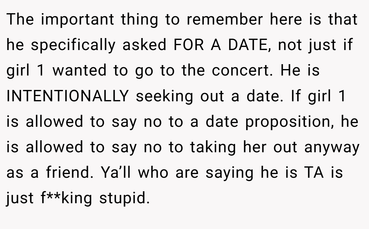 The important thing to remember here is that he specifically asked FOR A DATE, not just if girl 1 wanted to go to the concert. He is INTENTIONALLY seeking out a date. If girl 1 is allowed to say no to a date proposition, he is allowed to say no to taking her out anyway as a friend. Ya’ll who are saying he is TA is just f**king stupid.