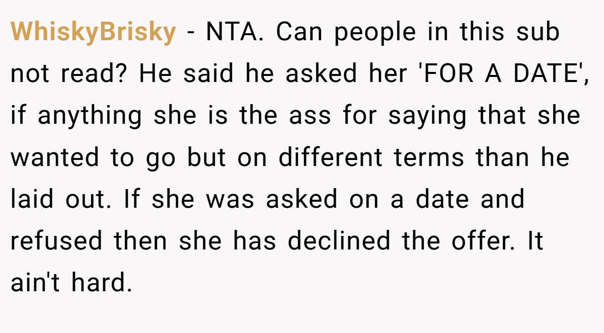 WhiskyBrisky − NTA. Can people in this sub not read? He said he asked her 'FOR A DATE', if anything she is the ass for saying that she wanted to go but on different terms than he laid out. If she was asked on a date and refused then she has declined the offer. It ain't hard.