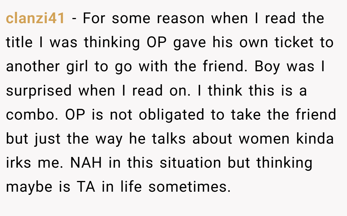 clanzi41 − For some reason when I read the title I was thinking OP gave his own ticket to another girl to go with the friend. Boy was I surprised when I read on. I think this is a combo. OP is not obligated to take the friend but just the way he talks about women kinda irks me. NAH in this situation but thinking maybe is TA in life sometimes.