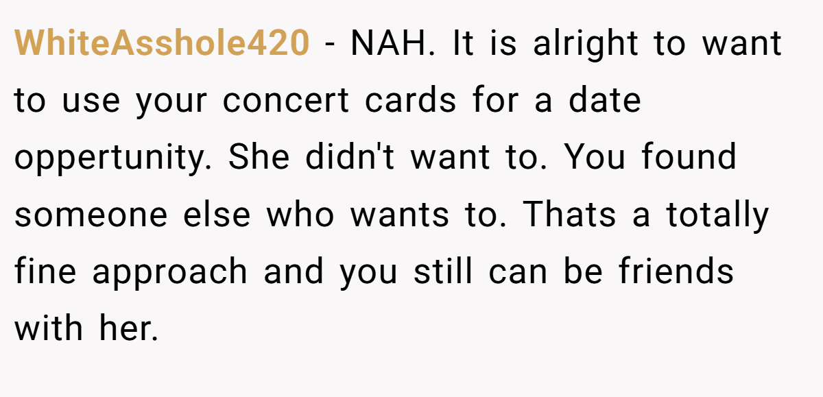 WhiteAsshole420 − NAH. It is alright to want to use your concert cards for a date oppertunity. She didn't want to. You found someone else who wants to. Thats a totally fine approach and you still can be friends with her.