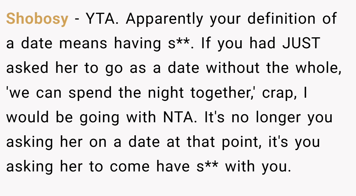Shobosy − YTA. Apparently your definition of a date means having s**. If you had JUST asked her to go as a date without the whole, 'we can spend the night together,' crap, I would be going with NTA. It's no longer you asking her on a date at that point, it's you asking her to come have s** with you.