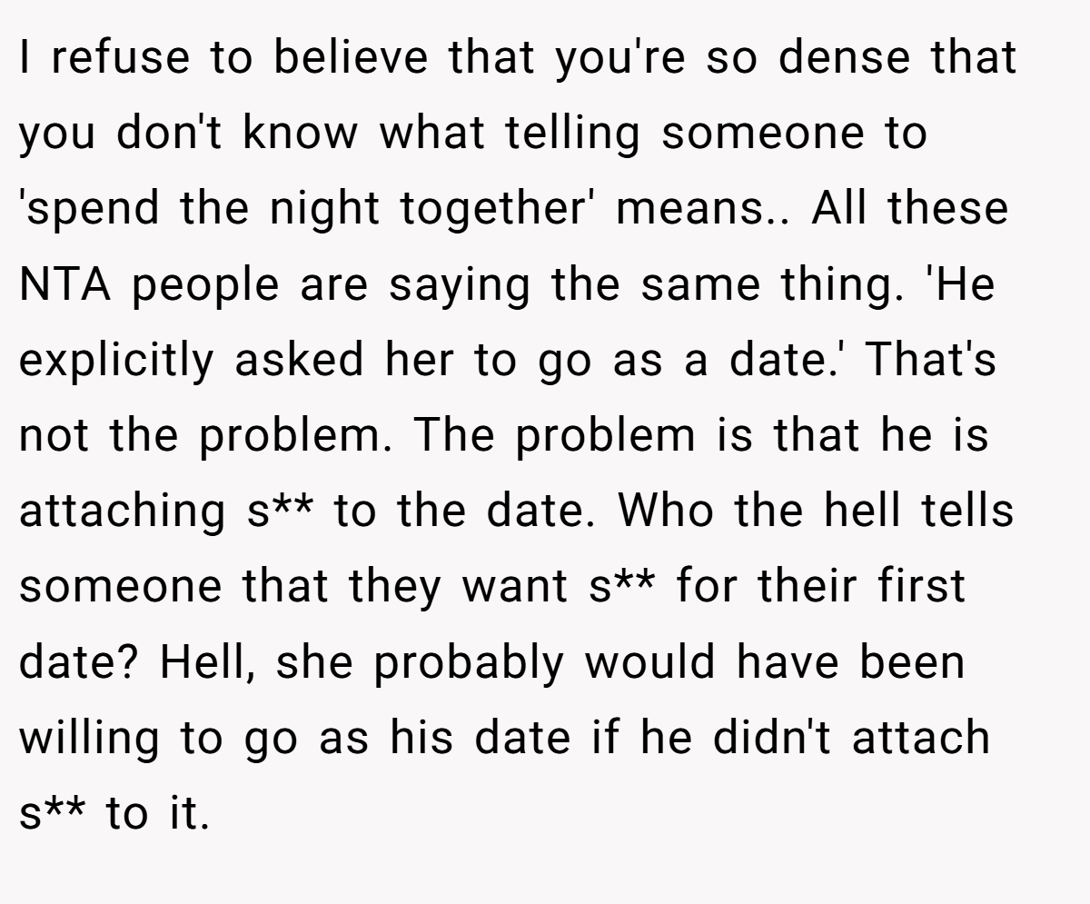 I refuse to believe that you're so dense that you don't know what telling someone to 'spend the night together' means.. ​All these NTA people are saying the same thing. 'He explicitly asked her to go as a date.' That's not the problem. The problem is that he is attaching s** to the date. Who the hell tells someone that they want s** for their first date? Hell, she probably would have been willing to go as his date if he didn't attach s** to it.