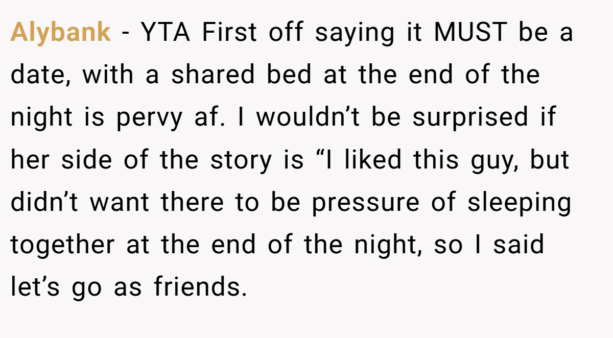 Alybank − YTA First off saying it MUST be a date, with a shared bed at the end of the night is pervy af. I wouldn’t be surprised if her side of the story is “I liked this guy, but didn’t want there to be pressure of sleeping together at the end of the night, so I said let’s go as friends.