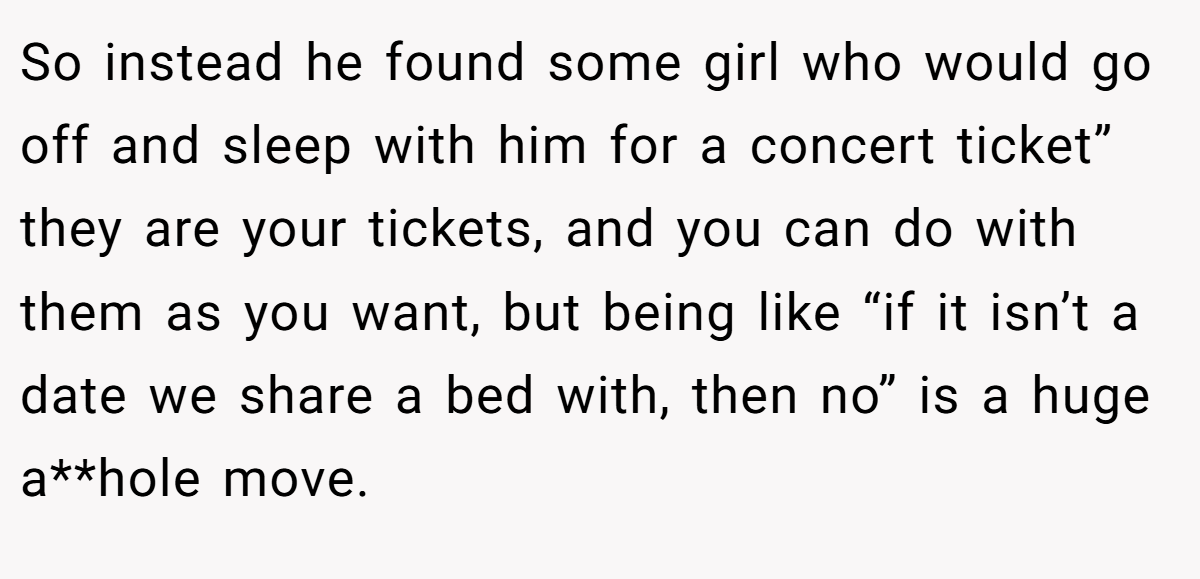 So instead he found some girl who would go off and sleep with him for a concert ticket” they are your tickets, and you can do with them as you want, but being like “if it isn’t a date we share a bed with, then no” is a huge a**hole move.