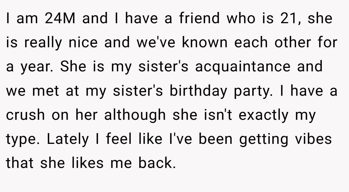 I am 24M and I have a friend who is 21, she is really nice and we've known each other for a year. She is my sister's acquaintance and we met at my sister's birthday party. I have a crush on her although she isn't exactly my type. Lately I feel like I've been getting vibes that she likes me back.