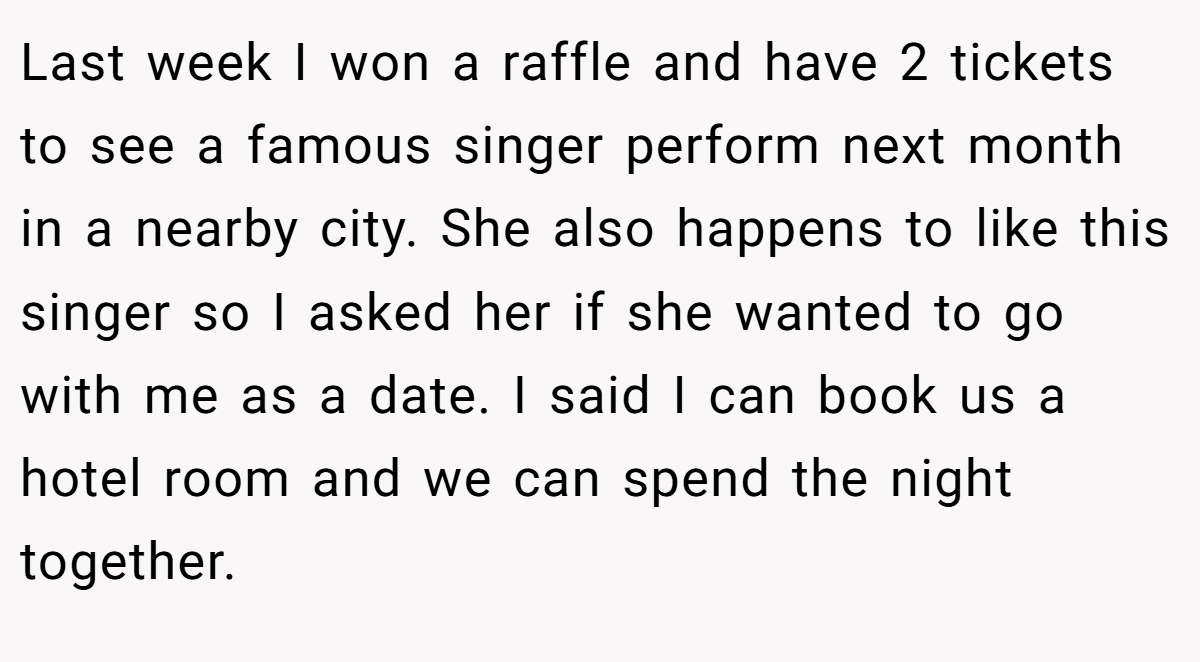Last week I won a raffle and have 2 tickets to see a famous singer perform next month in a nearby city. She also happens to like this singer so I asked her if she wanted to go with me as a date. I said I can book us a hotel room and we can spend the night together.