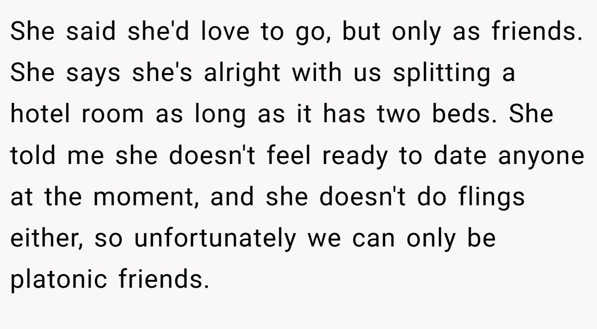 She said she'd love to go, but only as friends. She says she's alright with us splitting a hotel room as long as it has two beds. She told me she doesn't feel ready to date anyone at the moment, and she doesn't do flings either, so unfortunately we can only be platonic friends.