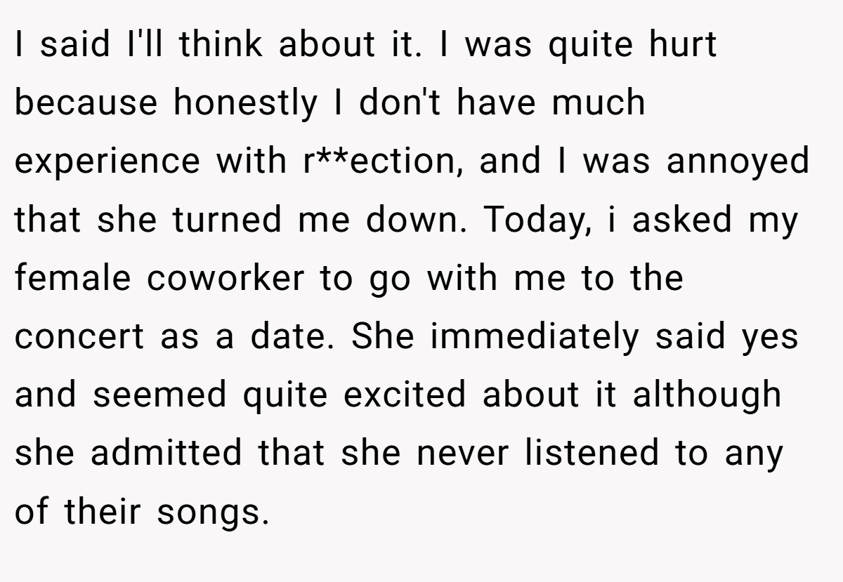 I said I'll think about it. I was quite hurt because honestly I don't have much experience with r**ection, and I was annoyed that she turned me down. Today, i asked my female coworker to go with me to the concert as a date. She immediately said yes and seemed quite excited about it although she admitted that she never listened to any of their songs.